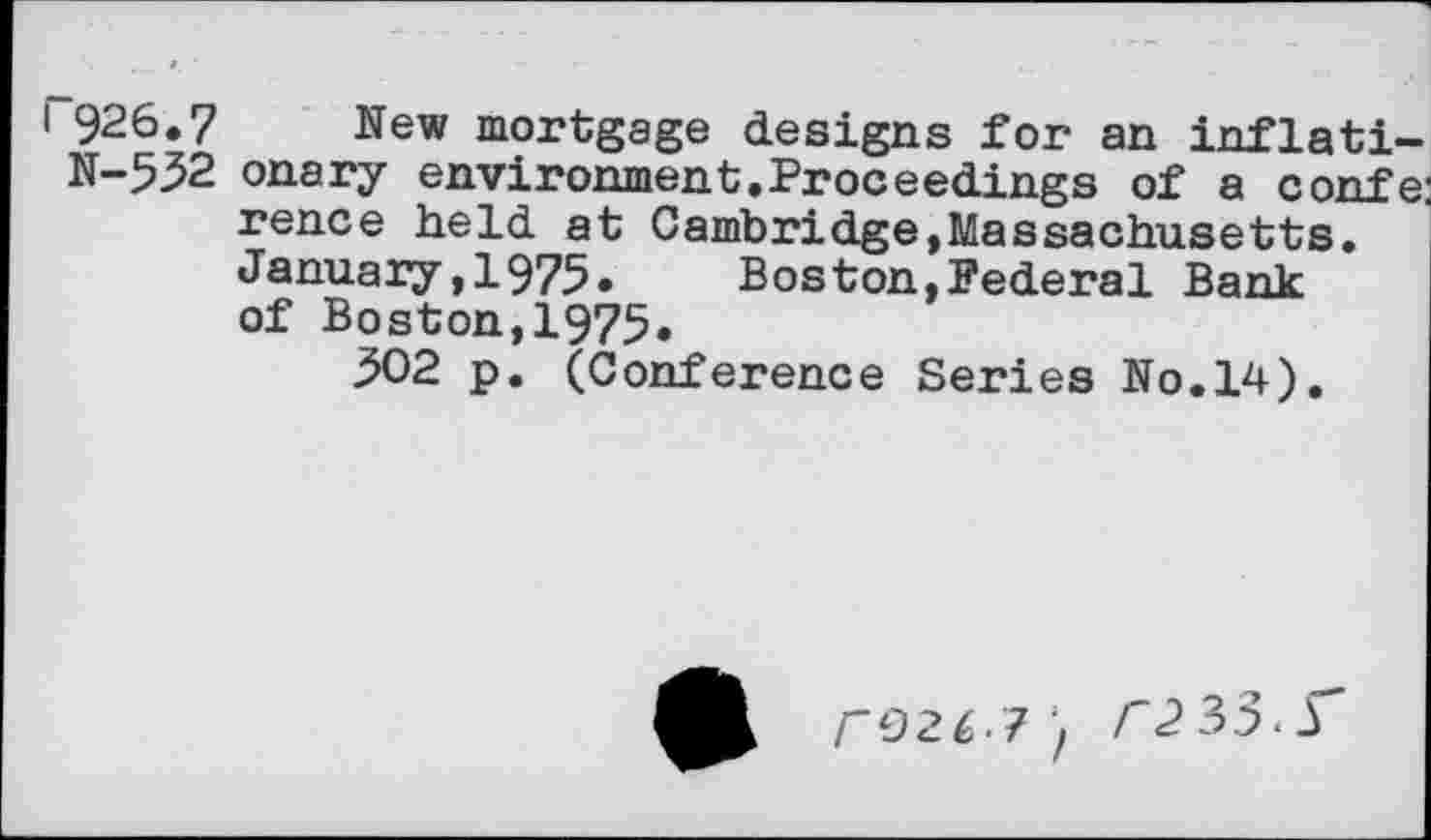 ﻿i 926.7 New mortgage designs for an inflati-N-5^2 onary environment.Proceedings of a confe rence held at Cambridge,Massachusetts. January,1975. Boston,Federal Bank of Boston,1975.
302 p. (Conference Series No.14).
rO26.?'f C2 35.r